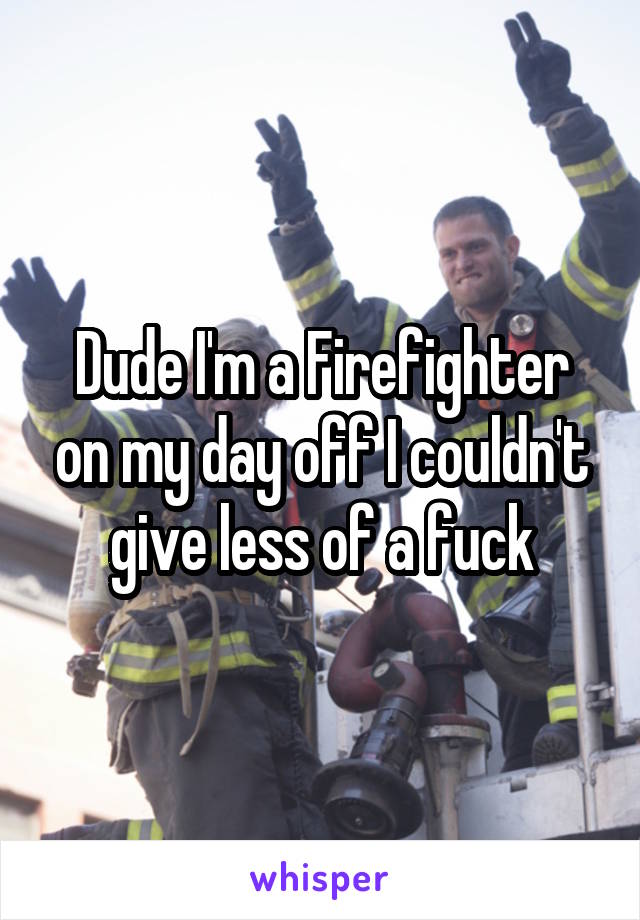 Dude I'm a Firefighter on my day off I couldn't give less of a fuck