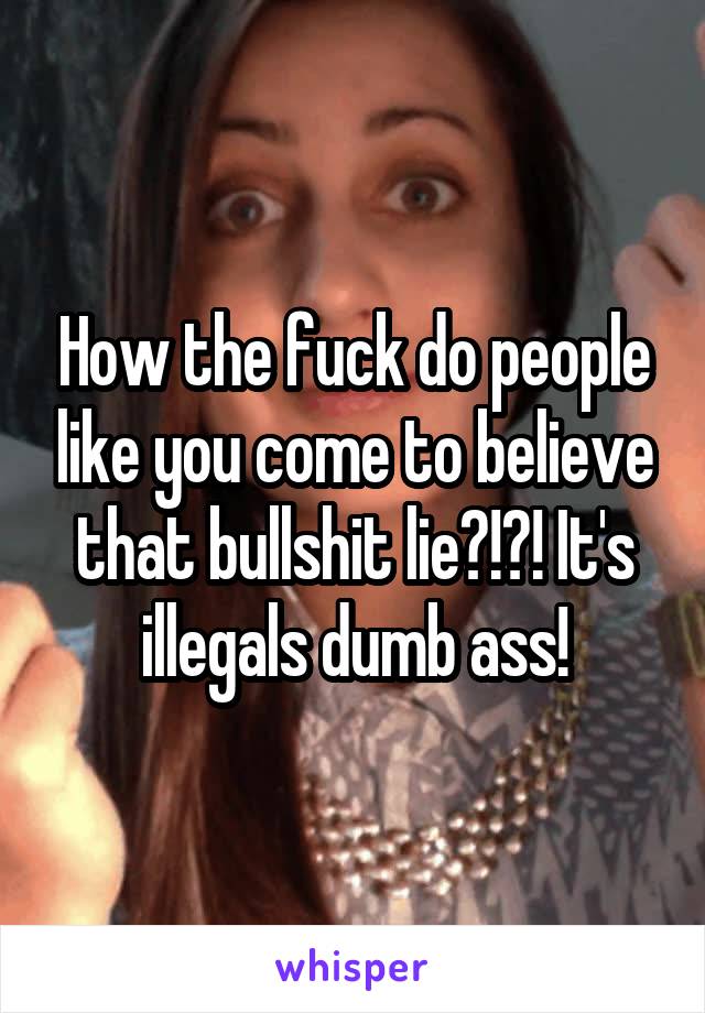 How the fuck do people like you come to believe that bullshit lie?!?! It's illegals dumb ass!