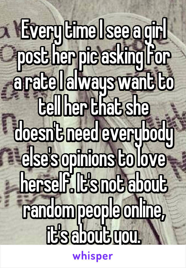 Every time I see a girl post her pic asking for a rate I always want to tell her that she doesn't need everybody else's opinions to love herself. It's not about random people online, it's about you.