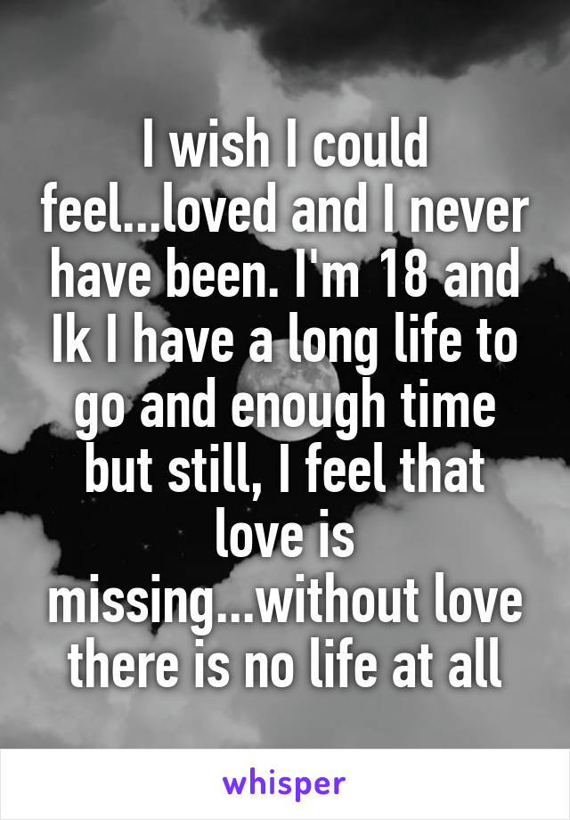 I wish I could feel...loved and I never have been. I'm 18 and Ik I have a long life to go and enough time but still, I feel that love is missing...without love there is no life at all