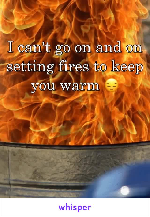 I can't go on and on setting fires to keep you warm 😔