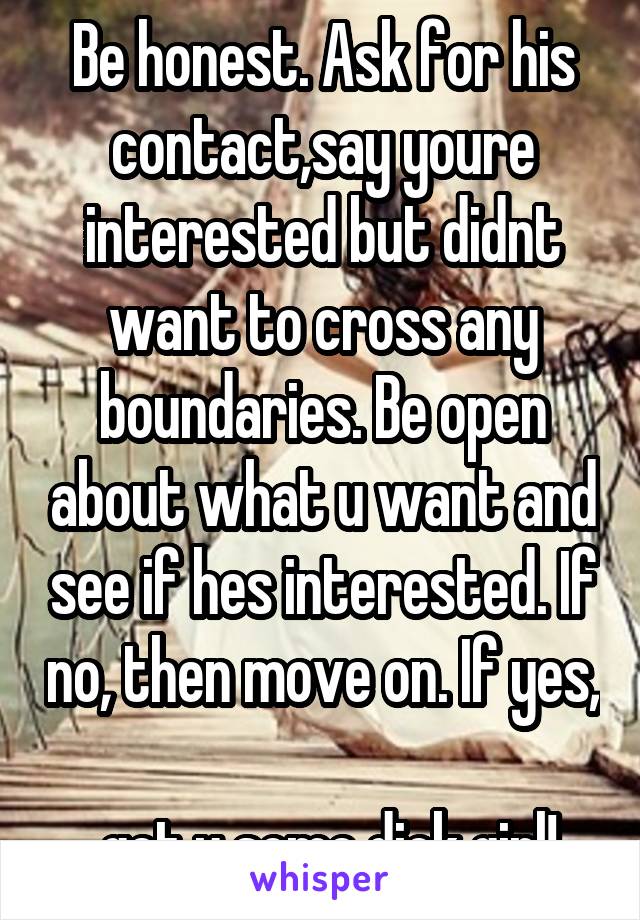 Be honest. Ask for his contact,say youre interested but didnt want to cross any boundaries. Be open about what u want and see if hes interested. If no, then move on. If yes, 
 get u some dick girl!