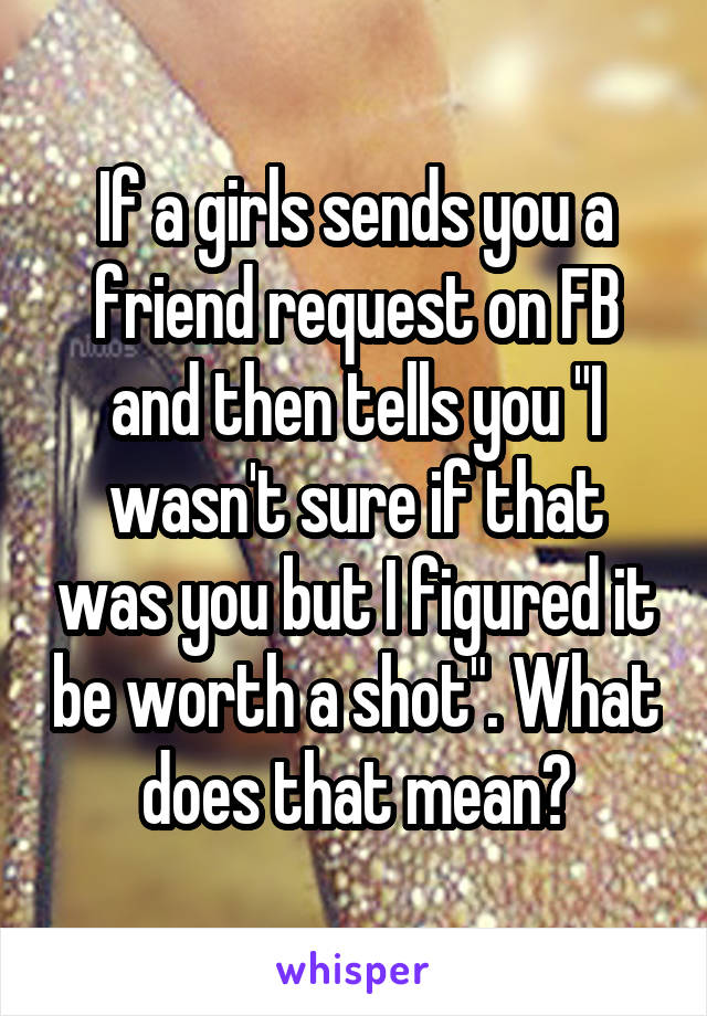 If a girls sends you a friend request on FB and then tells you "I wasn't sure if that was you but I figured it be worth a shot". What does that mean?