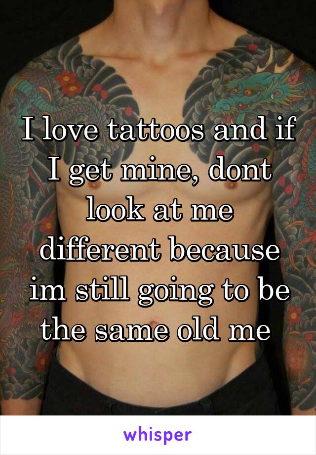 I love tattoos and if I get mine, dont look at me different because im still going to be the same old me 