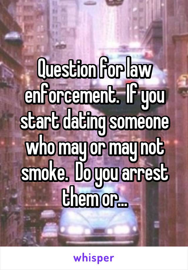 Question for law enforcement.  If you start dating someone who may or may not smoke.  Do you arrest them or...