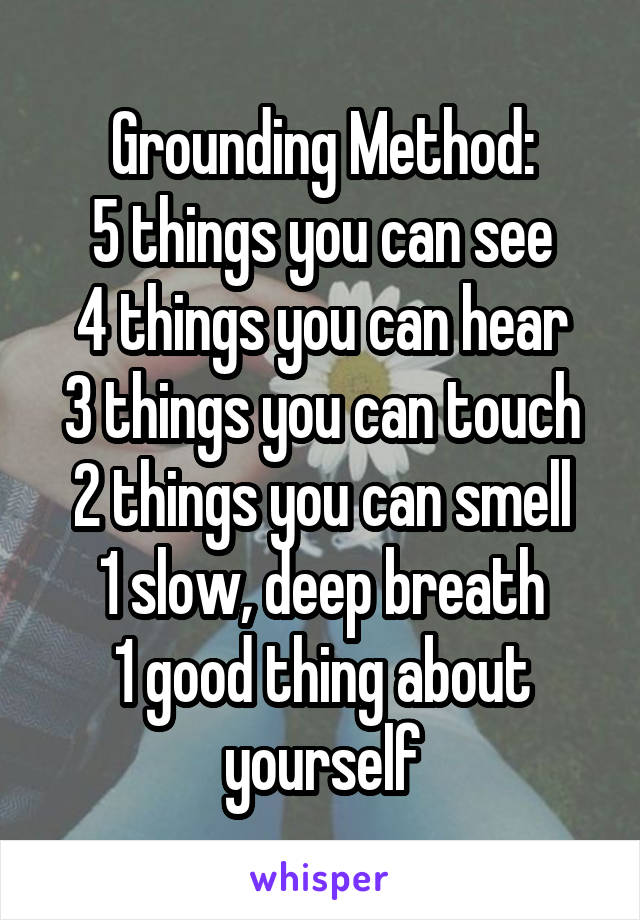 Grounding Method:
5 things you can see
4 things you can hear
3 things you can touch
2 things you can smell
1 slow, deep breath
1 good thing about yourself