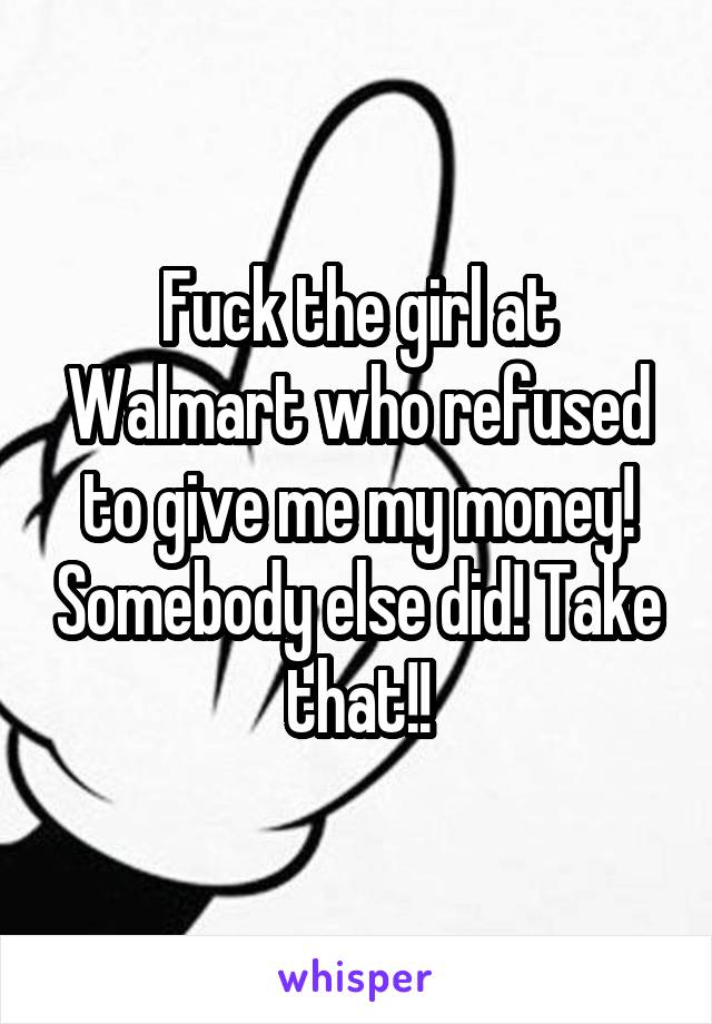 Fuck the girl at Walmart who refused to give me my money! Somebody else did! Take that!!