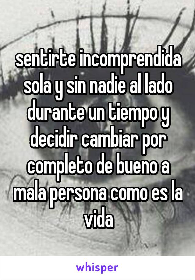 sentirte incomprendida sola y sin nadie al lado durante un tiempo y decidir cambiar por completo de bueno a mala persona como es la vida