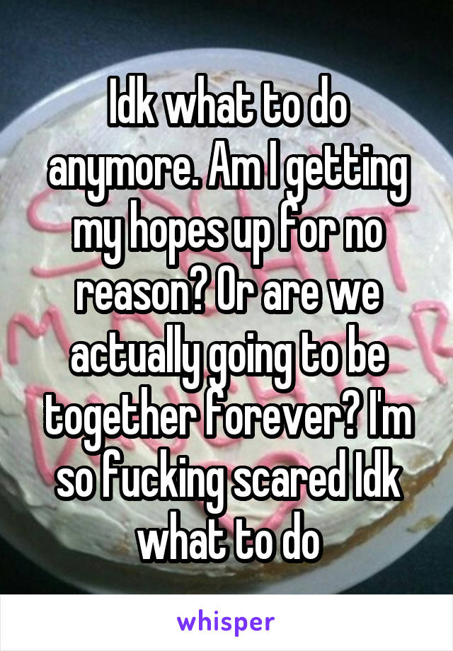 Idk what to do anymore. Am I getting my hopes up for no reason? Or are we actually going to be together forever? I'm so fucking scared Idk what to do