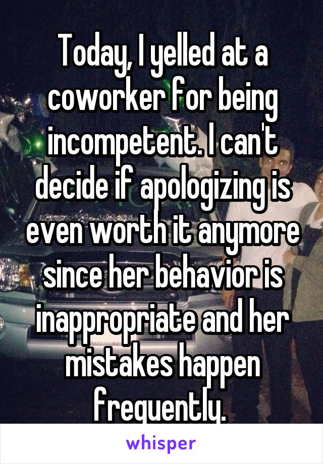 Today, I yelled at a coworker for being incompetent. I can't decide if apologizing is even worth it anymore since her behavior is inappropriate and her mistakes happen frequently. 