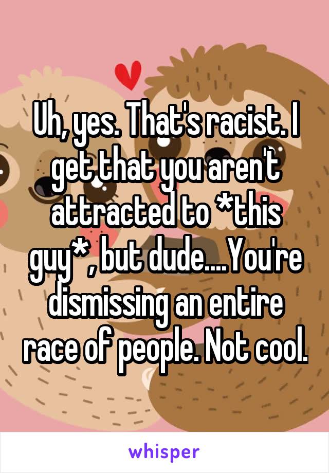 Uh, yes. That's racist. I get that you aren't attracted to *this guy*, but dude....You're dismissing an entire race of people. Not cool.