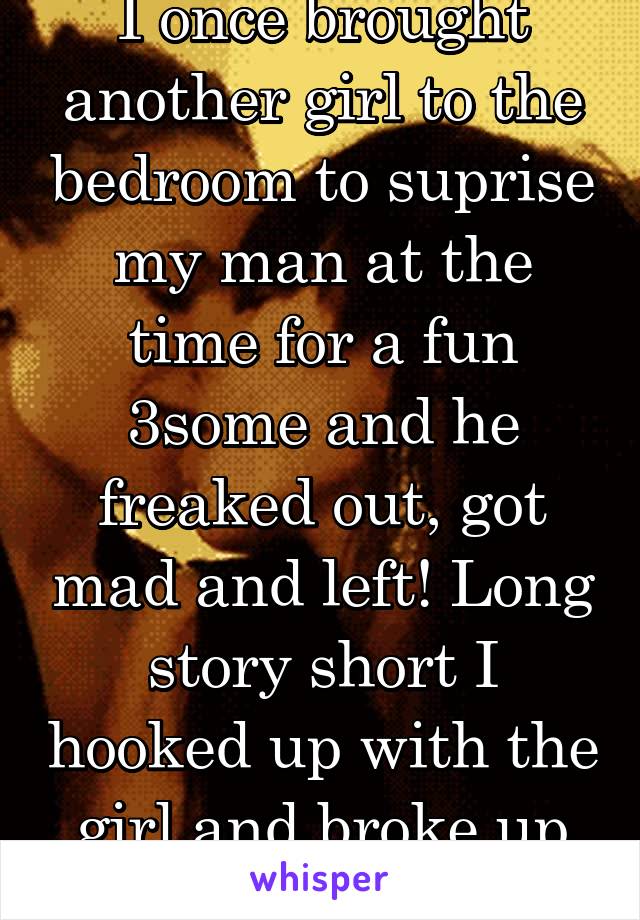 I once brought another girl to the bedroom to suprise my man at the time for a fun 3some and he freaked out, got mad and left! Long story short I hooked up with the girl and broke up with him! Lol