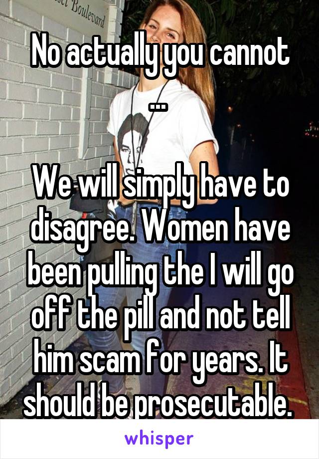 No actually you cannot ... 

We will simply have to disagree. Women have been pulling the I will go off the pill and not tell him scam for years. It should be prosecutable. 