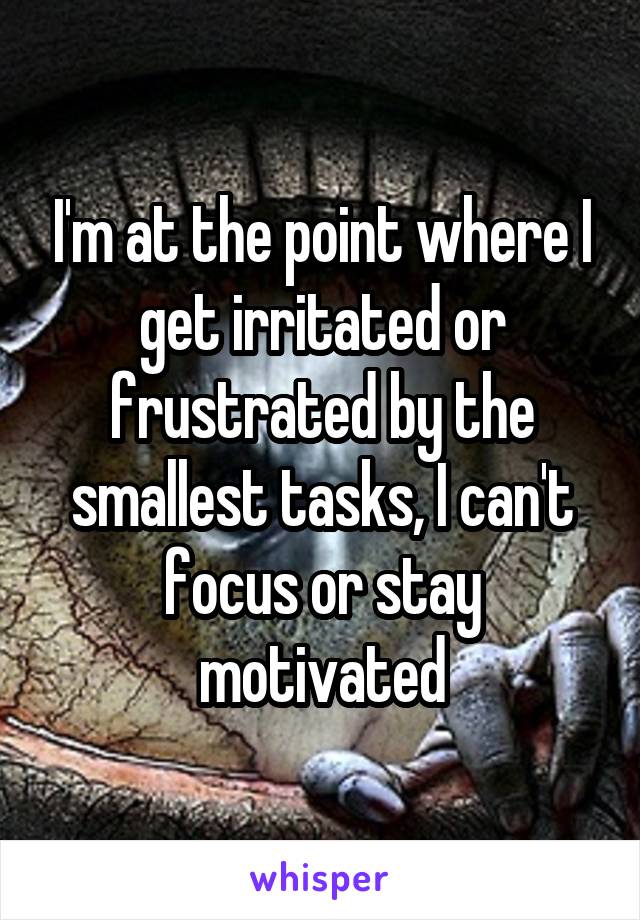 I'm at the point where I get irritated or frustrated by the smallest tasks, I can't focus or stay motivated