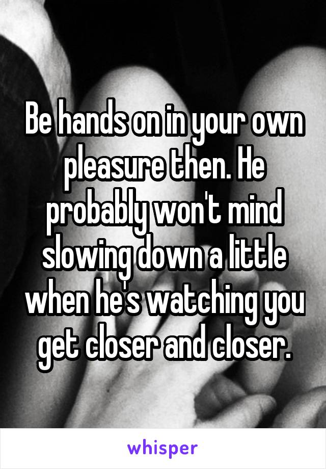 Be hands on in your own pleasure then. He probably won't mind slowing down a little when he's watching you get closer and closer.