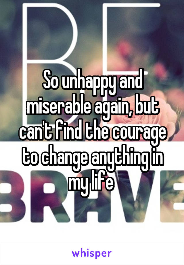 So unhappy and miserable again, but can't find the courage to change anything in my life 