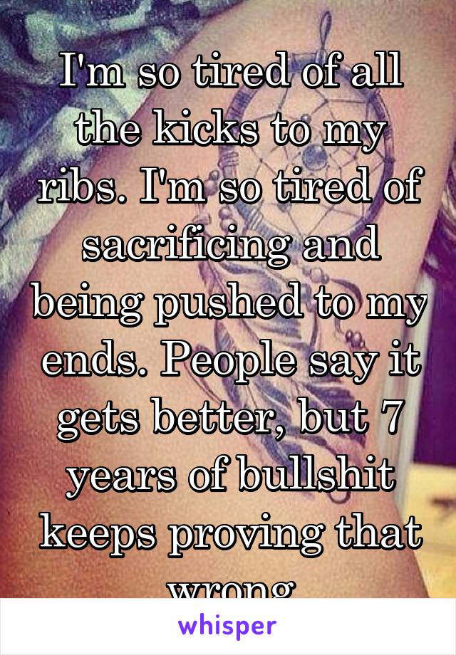 I'm so tired of all the kicks to my ribs. I'm so tired of sacrificing and being pushed to my ends. People say it gets better, but 7 years of bullshit keeps proving that wrong