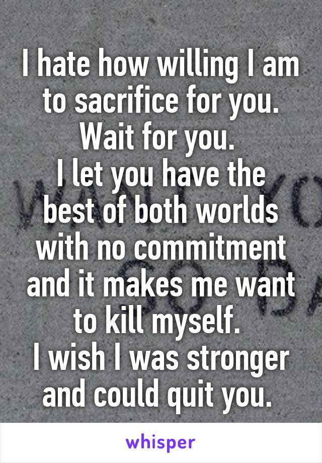 I hate how willing I am to sacrifice for you. Wait for you. 
I let you have the best of both worlds with no commitment and it makes me want to kill myself. 
I wish I was stronger and could quit you. 