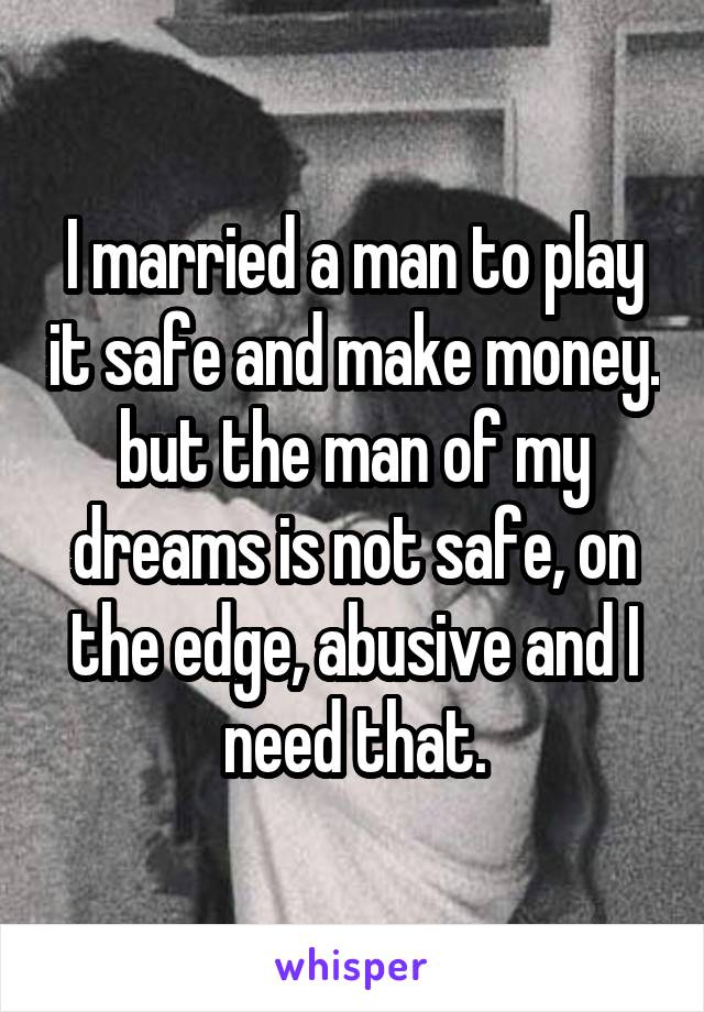 I married a man to play it safe and make money. but the man of my dreams is not safe, on the edge, abusive and I need that.