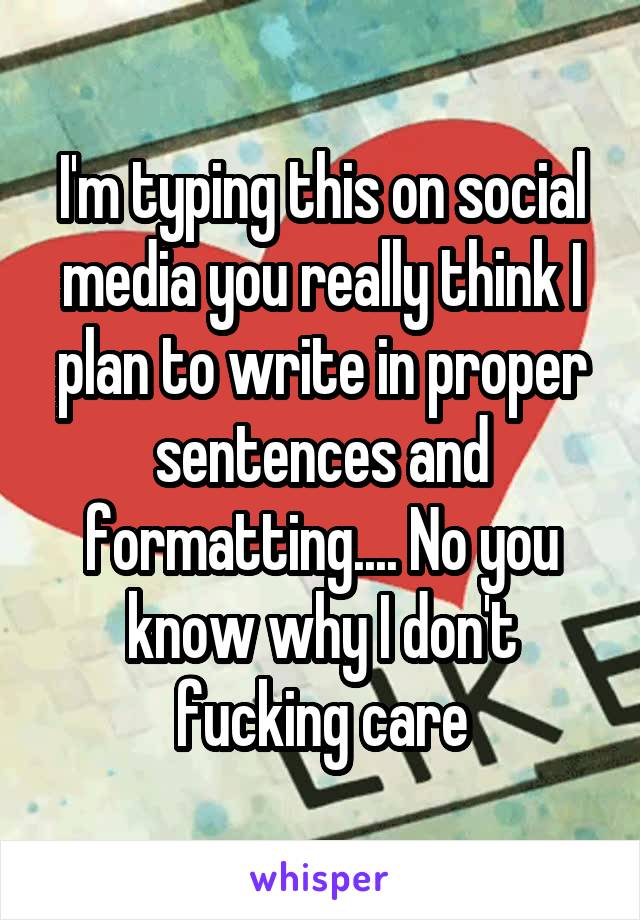 I'm typing this on social media you really think I plan to write in proper sentences and formatting.... No you know why I don't fucking care