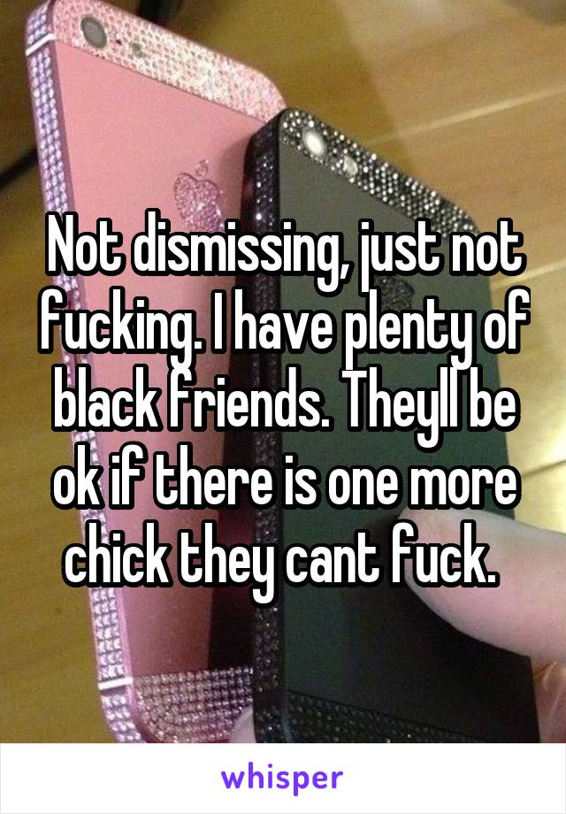 Not dismissing, just not fucking. I have plenty of black friends. Theyll be ok if there is one more chick they cant fuck. 