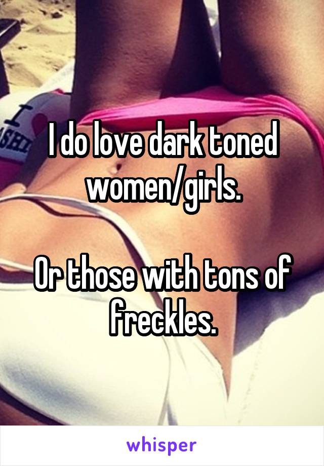 I do love dark toned women/girls.

Or those with tons of freckles.