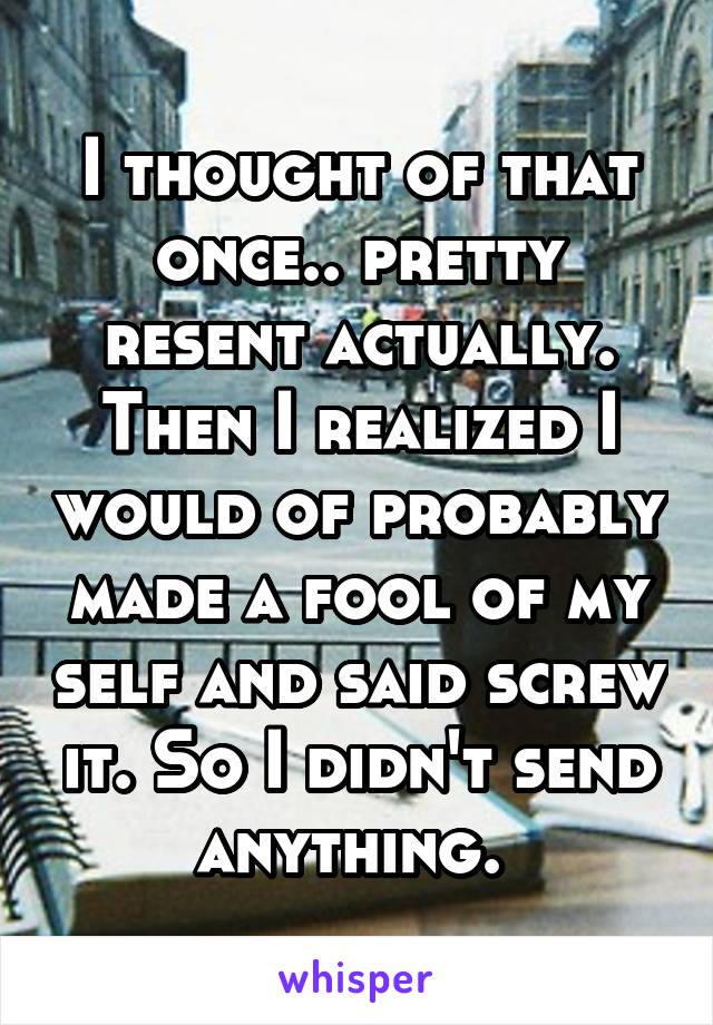 I thought of that once.. pretty resent actually. Then I realized I would of probably made a fool of my self and said screw it. So I didn't send anything. 