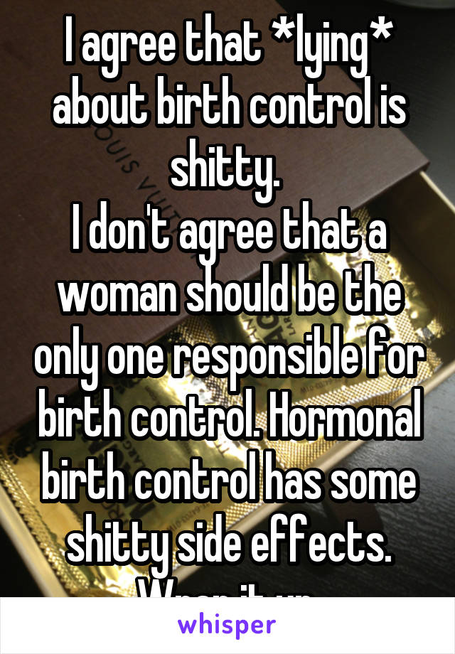 I agree that *lying* about birth control is shitty. 
I don't agree that a woman should be the only one responsible for birth control. Hormonal birth control has some shitty side effects. Wrap it up.