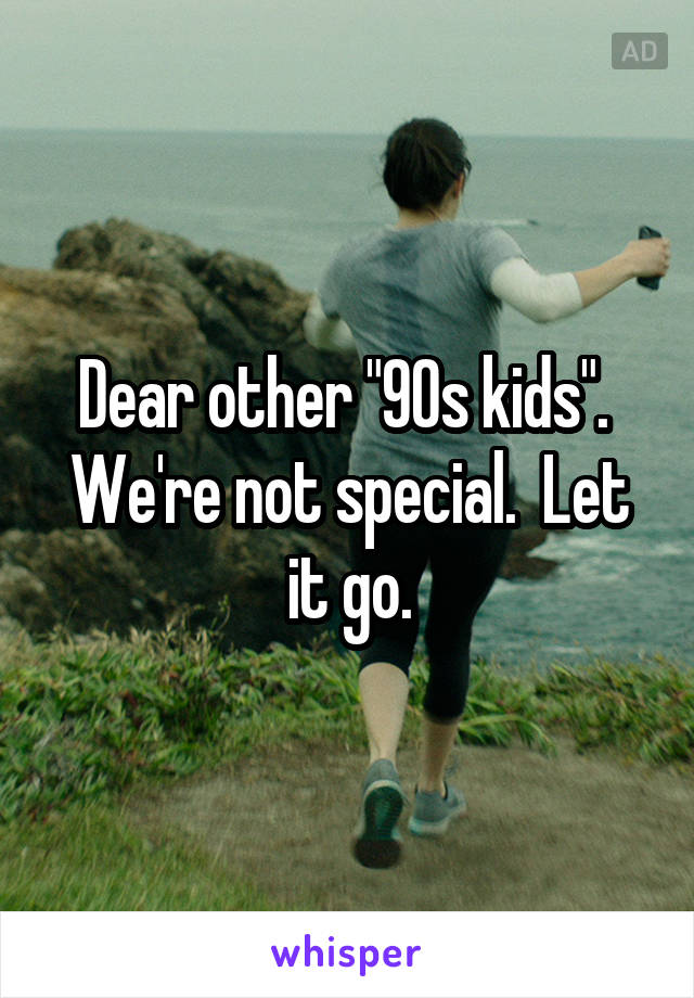 Dear other "90s kids".  We're not special.  Let it go.