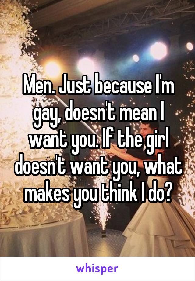 Men. Just because I'm gay, doesn't mean I want you. If the girl doesn't want you, what makes you think I do?