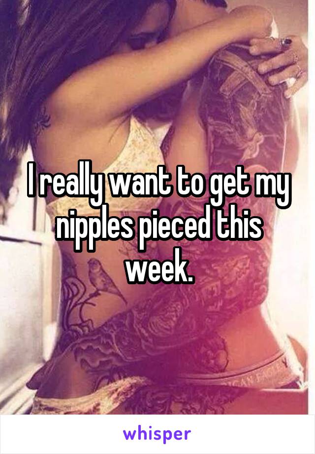 I really want to get my nipples pieced this week.