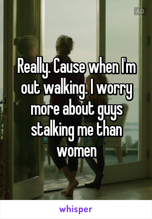 Really. Cause when I'm out walking. I worry more about guys stalking me than women