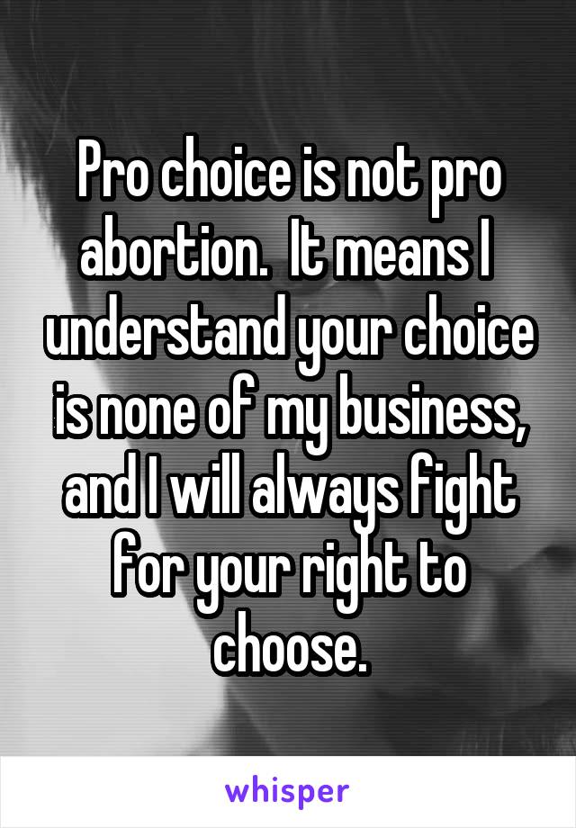 Pro choice is not pro abortion.  It means I  understand your choice is none of my business, and I will always fight for your right to choose.