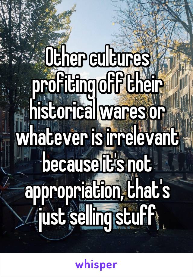 Other cultures profiting off their historical wares or whatever is irrelevant because it's not appropriation, that's just selling stuff