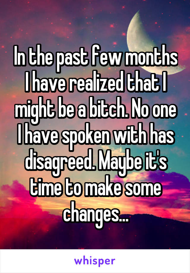 In the past few months I have realized that I might be a bitch. No one I have spoken with has disagreed. Maybe it's time to make some changes...