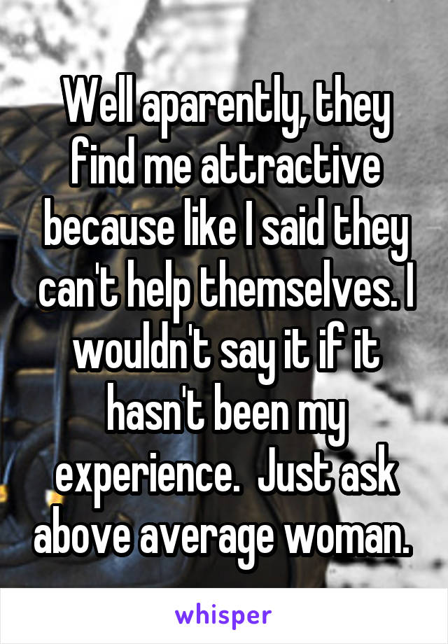 Well aparently, they find me attractive because like I said they can't help themselves. I wouldn't say it if it hasn't been my experience.  Just ask above average woman. 