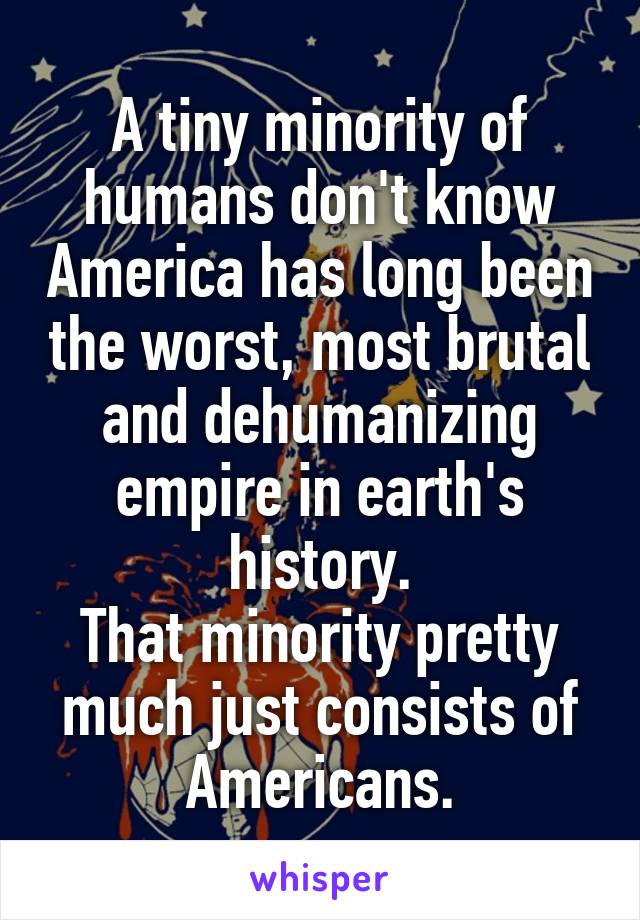 A tiny minority of humans don't know America has long been the worst, most brutal and dehumanizing empire in earth's history.
That minority pretty much just consists of Americans.