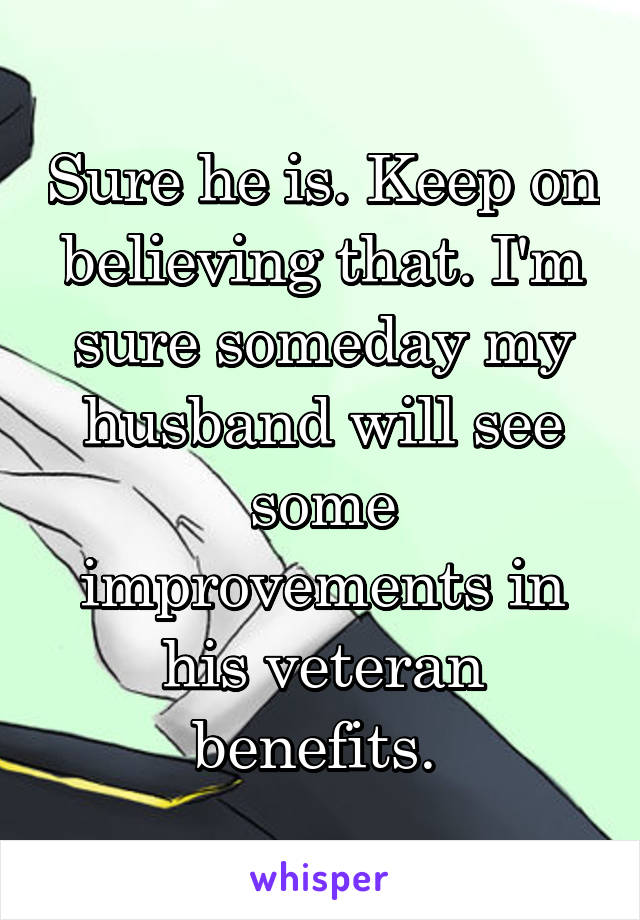 Sure he is. Keep on believing that. I'm sure someday my husband will see some improvements in his veteran benefits. 