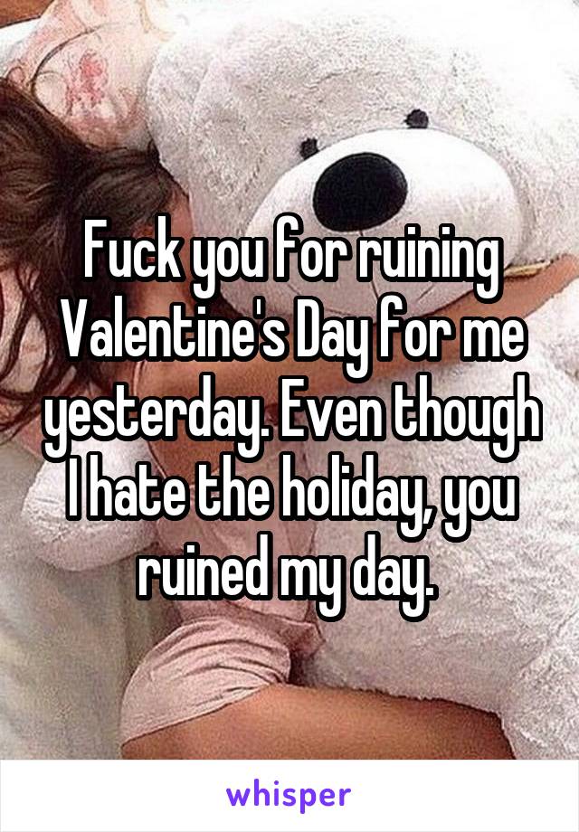 Fuck you for ruining Valentine's Day for me yesterday. Even though I hate the holiday, you ruined my day. 