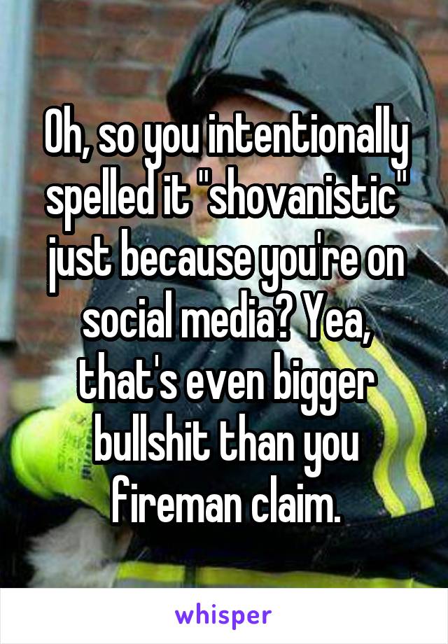 Oh, so you intentionally spelled it "shovanistic" just because you're on social media? Yea, that's even bigger bullshit than you fireman claim.