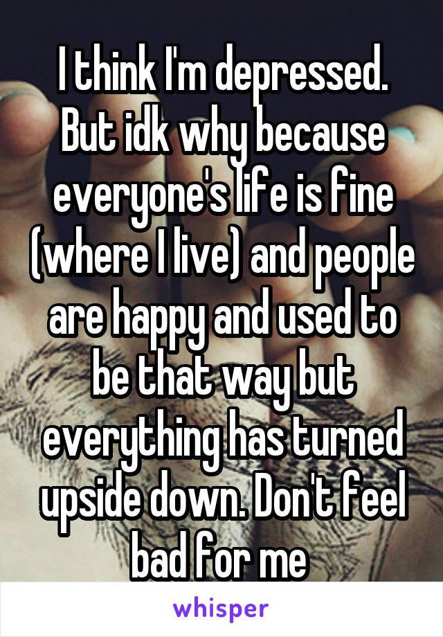 I think I'm depressed. But idk why because everyone's life is fine (where I live) and people are happy and used to be that way but everything has turned upside down. Don't feel bad for me 