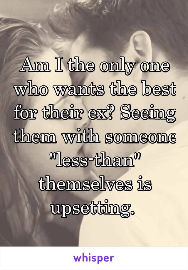 Am I the only one who wants the best for their ex? Seeing them with someone "less-than" themselves is upsetting. 