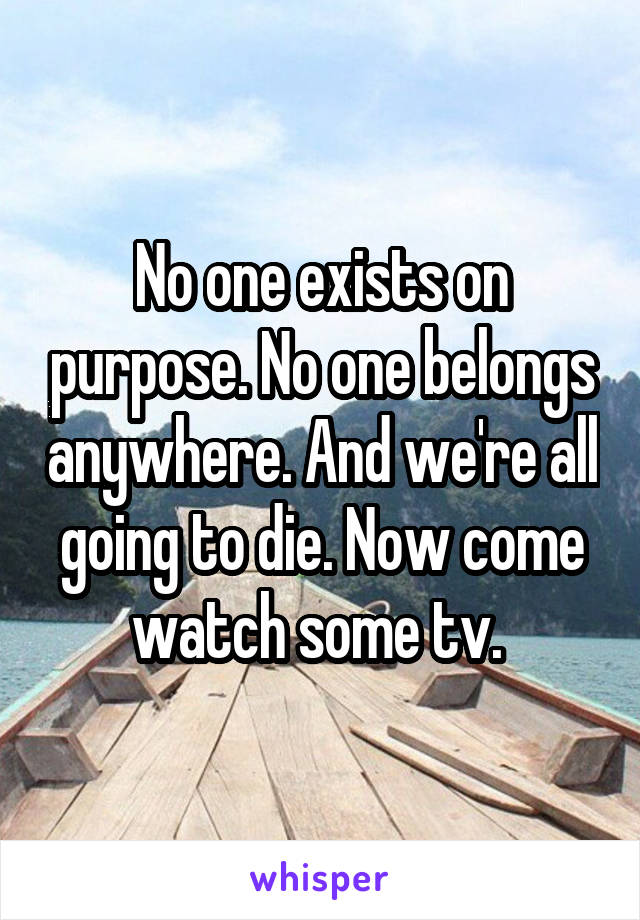 No one exists on purpose. No one belongs anywhere. And we're all going to die. Now come watch some tv. 