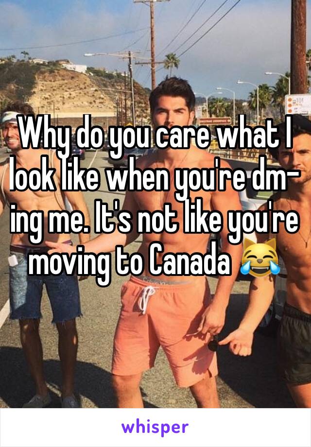 Why do you care what I look like when you're dm-ing me. It's not like you're moving to Canada 😹