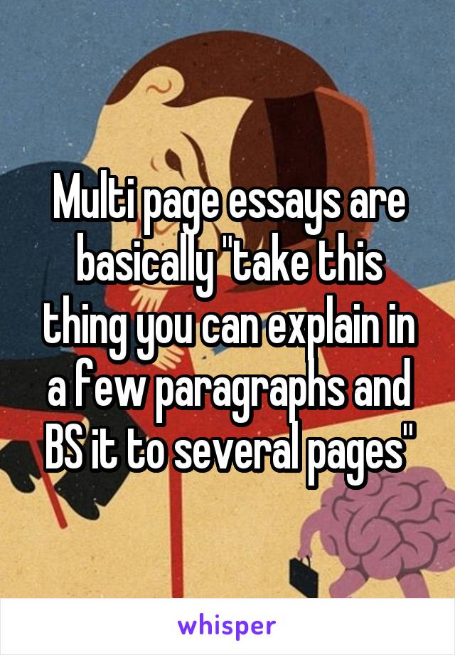 Multi page essays are basically "take this thing you can explain in a few paragraphs and BS it to several pages"