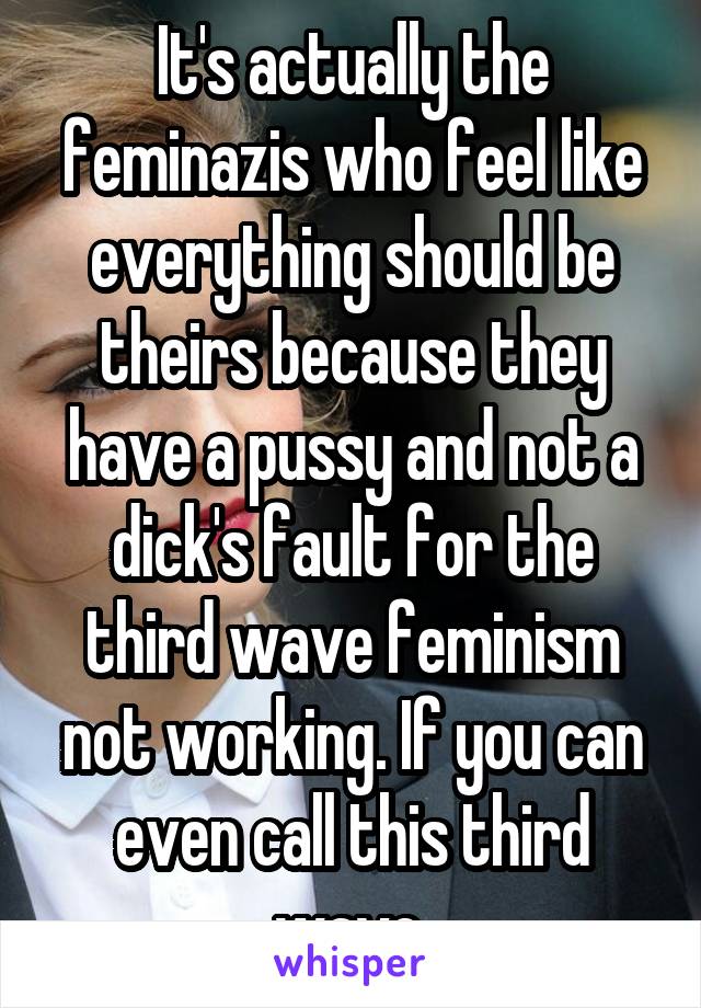 It's actually the feminazis who feel like everything should be theirs because they have a pussy and not a dick's fault for the third wave feminism not working. If you can even call this third wave.