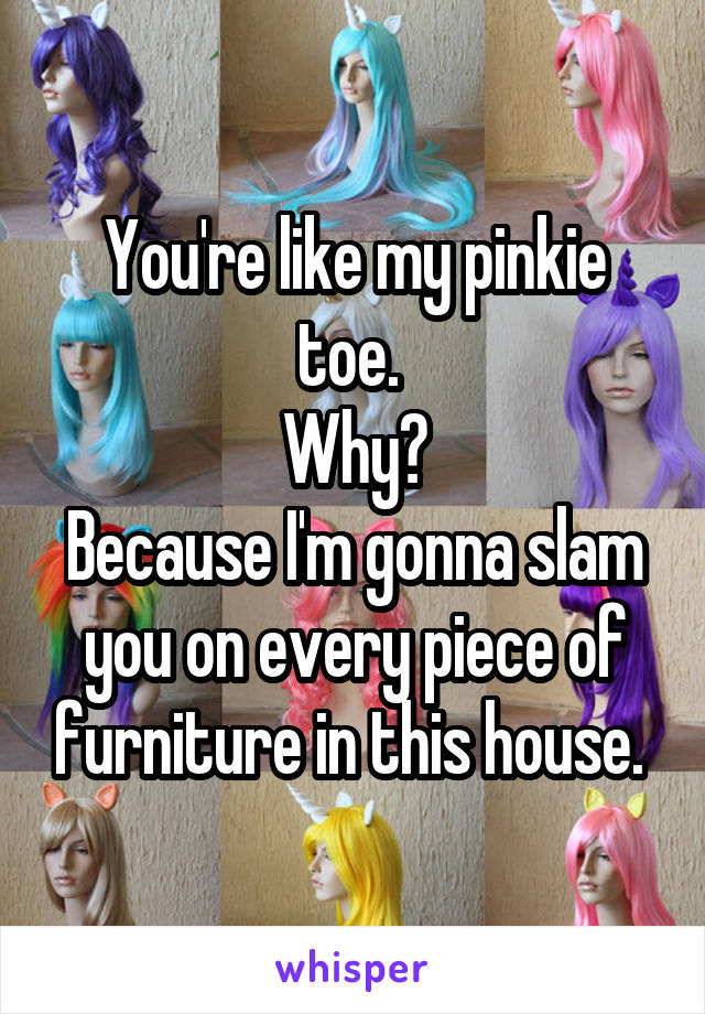 You're like my pinkie toe. 
Why?
Because I'm gonna slam you on every piece of furniture in this house. 