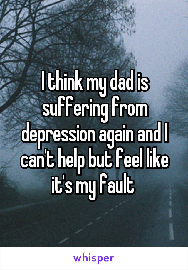 I think my dad is suffering from depression again and I can't help but feel like it's my fault 