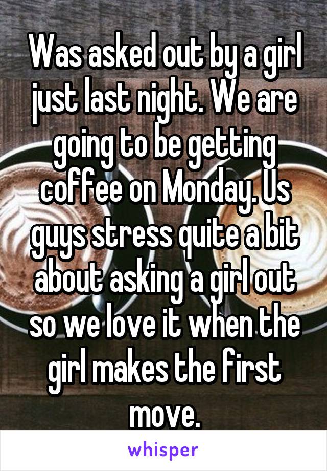 Was asked out by a girl just last night. We are going to be getting coffee on Monday. Us guys stress quite a bit about asking a girl out so we love it when the girl makes the first move.