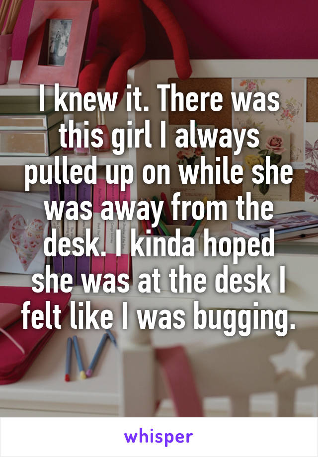 I knew it. There was this girl I always pulled up on while she was away from the desk. I kinda hoped she was at the desk I felt like I was bugging. 